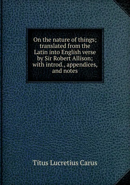 Обложка книги On the nature of things; translated from the Latin into English verse by Sir Robert Allison; with introd., appendices, and notes, Titus Lucretius Carus