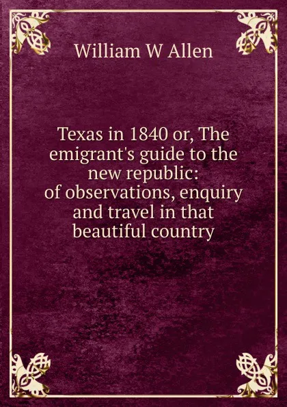 Обложка книги Texas in 1840 or, The emigrant.s guide to the new republic: of observations, enquiry and travel in that beautiful country, William W Allen