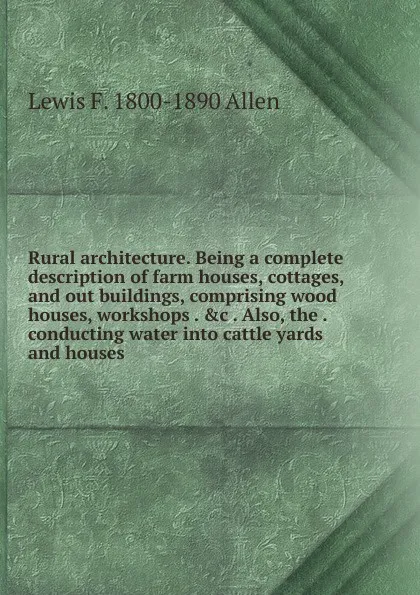 Обложка книги Rural architecture. Being a complete description of farm houses, cottages, and out buildings, comprising wood houses, workshops . .c . Also, the . conducting water into cattle yards and houses, Lewis F. 1800-1890 Allen
