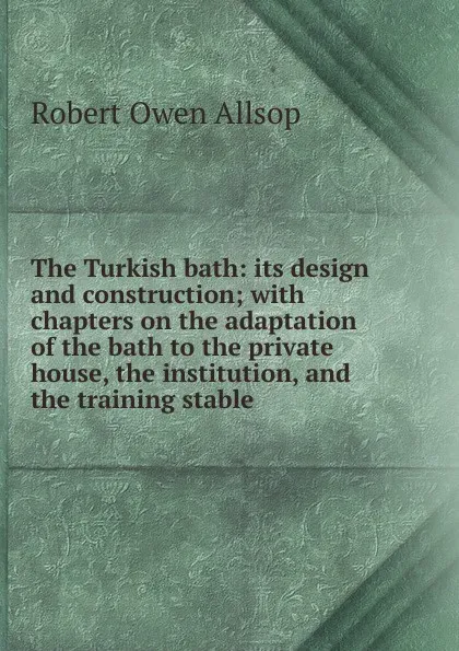 Обложка книги The Turkish bath: its design and construction; with chapters on the adaptation of the bath to the private house, the institution, and the training stable, Robert Owen Allsop