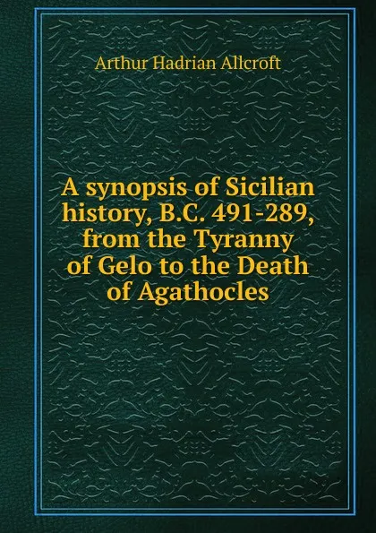 Обложка книги A synopsis of Sicilian history, B.C. 491-289, from the Tyranny of Gelo to the Death of Agathocles, Arthur Hadrian Allcroft