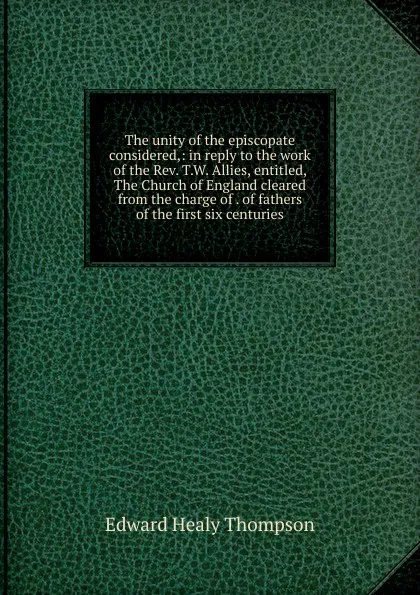 Обложка книги The unity of the episcopate considered,: in reply to the work of the Rev. T.W. Allies, entitled, The Church of England cleared from the charge of . of fathers of the first six centuries, Edward Healy Thompson