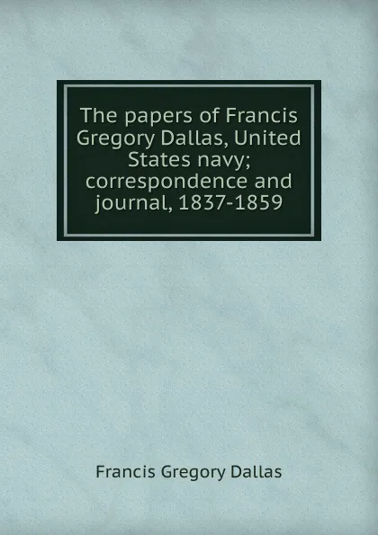 Обложка книги The papers of Francis Gregory Dallas, United States navy; correspondence and journal, 1837-1859, Francis Gregory Dallas