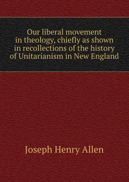 Обложка книги Our liberal movement in theology, chiefly as shown in recollections of the history of Unitarianism in New England, Joseph Henry Allen