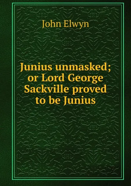 Обложка книги Junius unmasked; or Lord George Sackville proved to be Junius., John Elwyn