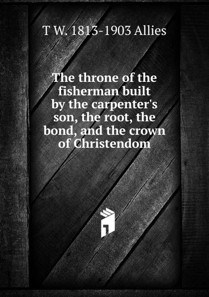 Обложка книги The throne of the fisherman built by the carpenter.s son, the root, the bond, and the crown of Christendom, T W. 1813-1903 Allies