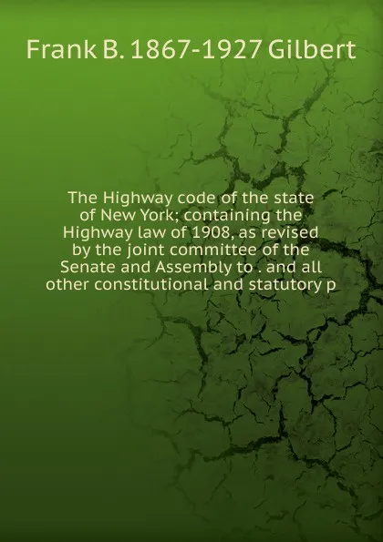 Обложка книги The Highway code of the state of New York; containing the Highway law of 1908, as revised by the joint committee of the Senate and Assembly to . and all other constitutional and statutory p, Frank B. 1867-1927 Gilbert