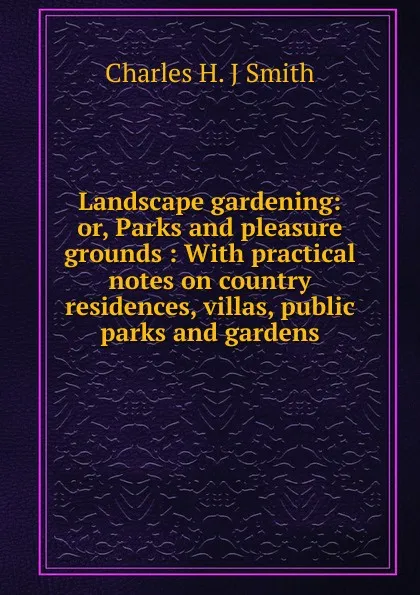 Обложка книги Landscape gardening: or, Parks and pleasure grounds : With practical notes on country residences, villas, public parks and gardens, Charles H. J Smith