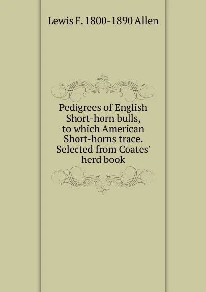 Обложка книги Pedigrees of English Short-horn bulls, to which American Short-horns trace. Selected from Coates. herd book, Lewis F. 1800-1890 Allen
