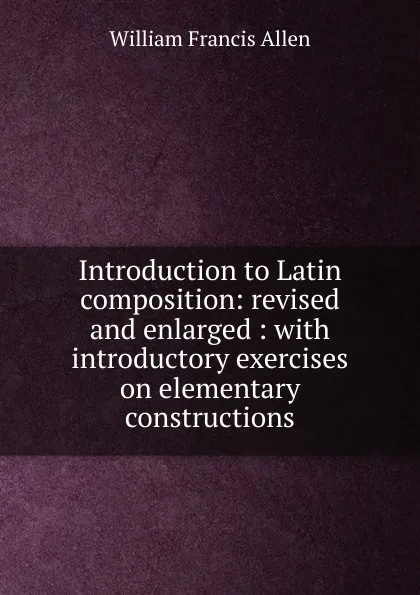 Обложка книги Introduction to Latin composition: revised and enlarged : with introductory exercises on elementary constructions, William Francis Allen