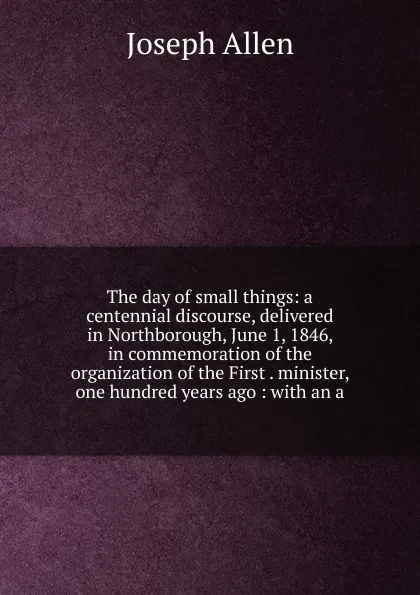 Обложка книги The day of small things: a centennial discourse, delivered in Northborough, June 1, 1846, in commemoration of the organization of the First . minister, one hundred years ago : with an a, Joseph Allen