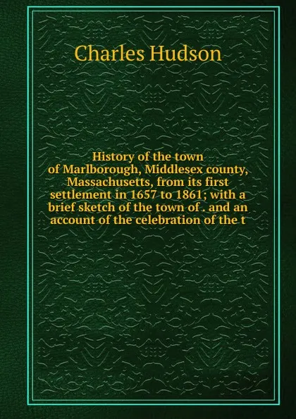 Обложка книги History of the town of Marlborough, Middlesex county, Massachusetts, from its first settlement in 1657 to 1861; with a brief sketch of the town of . and an account of the celebration of the t, Charles Hudson