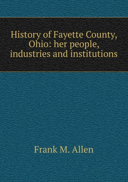 Обложка книги History of Fayette County, Ohio: her people, industries and institutions, Frank M. Allen