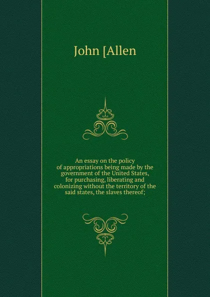 Обложка книги An essay on the policy of appropriations being made by the government of the United States, for purchasing, liberating and colonizing without the territory of the said states, the slaves thereof;, John [Allen
