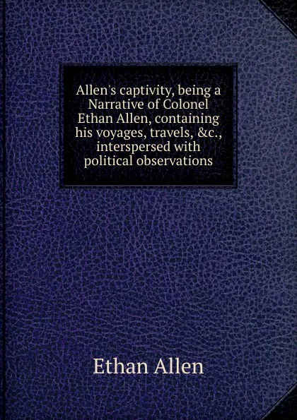 Обложка книги Allen.s captivity, being a Narrative of Colonel Ethan Allen, containing his voyages, travels, .c., interspersed with political observations, Ethan Allen