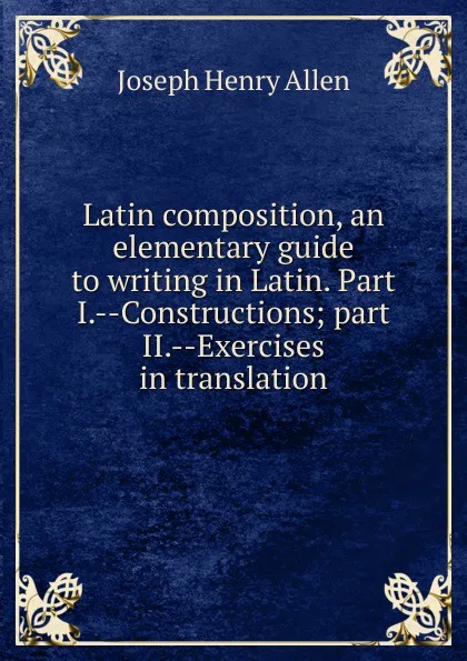 Обложка книги Latin composition, an elementary guide to writing in Latin. Part I.--Constructions; part II.--Exercises in translation, Joseph Henry Allen