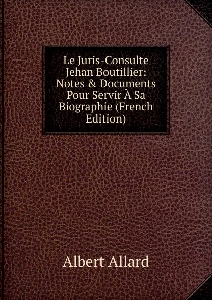 Обложка книги Le Juris-Consulte Jehan Boutillier: Notes . Documents Pour Servir A Sa Biographie (French Edition), Albert Allard