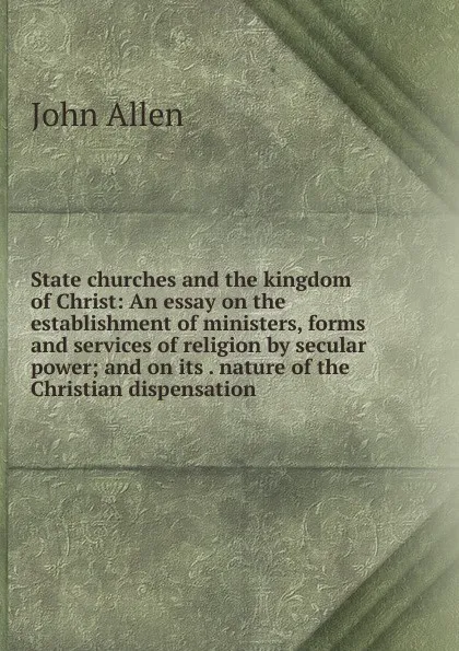 Обложка книги State churches and the kingdom of Christ: An essay on the establishment of ministers, forms and services of religion by secular power; and on its . nature of the Christian dispensation, John Allen