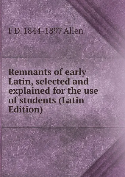 Обложка книги Remnants of early Latin, selected and explained for the use of students (Latin Edition), F D. 1844-1897 Allen