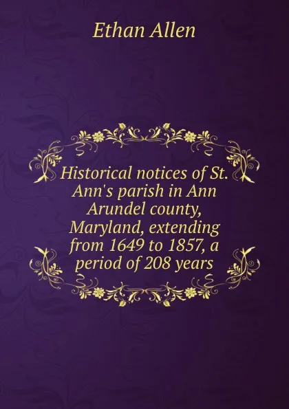 Обложка книги Historical notices of St. Ann.s parish in Ann Arundel county, Maryland, extending from 1649 to 1857, a period of 208 years, Ethan Allen