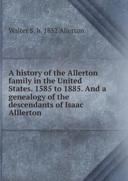 Обложка книги A history of the Allerton family in the United States. 1585 to 1885. And a genealogy of the descendants of Isaac Alllerton, Walter S. b. 1852 Allerton