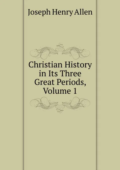 Обложка книги Christian History in Its Three Great Periods, Volume 1, Joseph Henry Allen