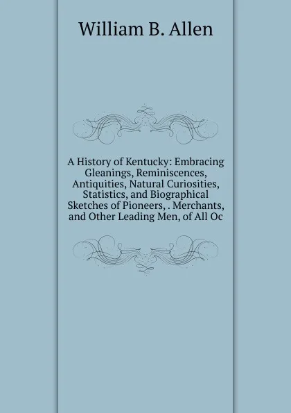 Обложка книги A History of Kentucky: Embracing Gleanings, Reminiscences, Antiquities, Natural Curiosities, Statistics, and Biographical Sketches of Pioneers, . Merchants, and Other Leading Men, of All Oc, William B. Allen