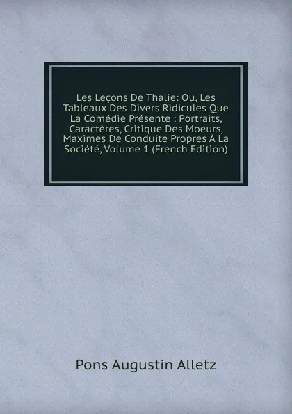 Обложка книги Les Lecons De Thalie: Ou, Les Tableaux Des Divers Ridicules Que La Comedie Presente : Portraits, Caracteres, Critique Des Moeurs, Maximes De Conduite Propres A La Societe, Volume 1 (French Edition), Pons Augustin Alletz