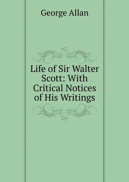 Обложка книги Life of Sir Walter Scott: With Critical Notices of His Writings, George Allan