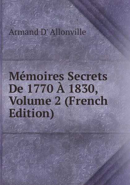 Обложка книги Memoires Secrets De 1770 A 1830, Volume 2 (French Edition), Armand D' Allonville