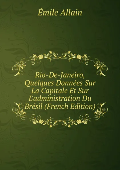 Обложка книги Rio-De-Janeiro, Quelques Donnees Sur La Capitale Et Sur L.administration Du Bresil (French Edition), Émile Allain