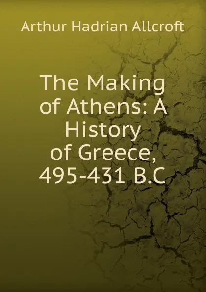 Обложка книги The Making of Athens: A History of Greece, 495-431 B.C., Arthur Hadrian Allcroft