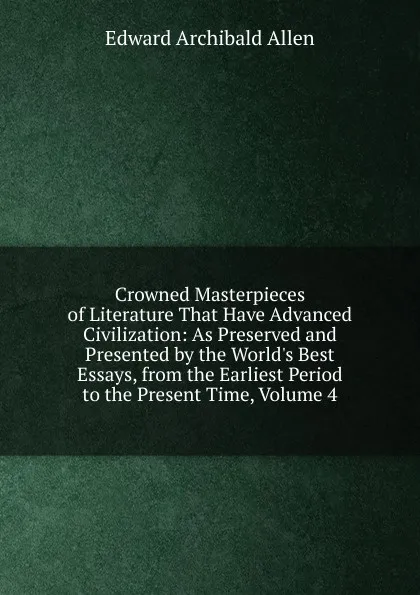 Обложка книги Crowned Masterpieces of Literature That Have Advanced Civilization: As Preserved and Presented by the World.s Best Essays, from the Earliest Period to the Present Time, Volume 4, Edward Archibald Allen