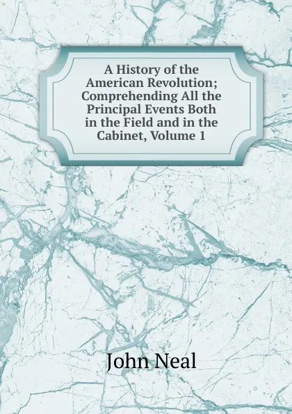 Обложка книги A History of the American Revolution; Comprehending All the Principal Events Both in the Field and in the Cabinet, Volume 1, John Neal