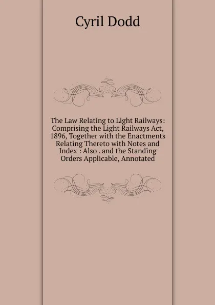 Обложка книги The Law Relating to Light Railways: Comprising the Light Railways Act, 1896, Together with the Enactments Relating Thereto with Notes and Index : Also . and the Standing Orders Applicable, Annotated, Cyril Dodd