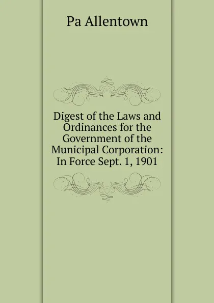 Обложка книги Digest of the Laws and Ordinances for the Government of the Municipal Corporation: In Force Sept. 1, 1901, Pa Allentown