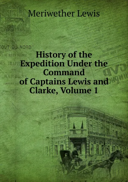 Обложка книги History of the Expedition Under the Command of Captains Lewis and Clarke, Volume 1, Meriwether Lewis