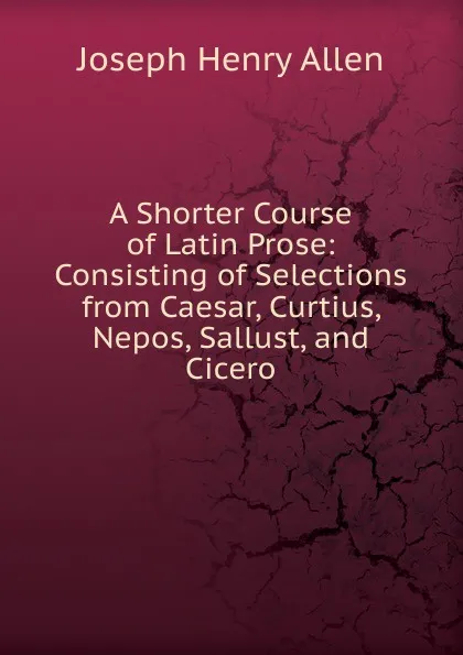 Обложка книги A Shorter Course of Latin Prose: Consisting of Selections from Caesar, Curtius, Nepos, Sallust, and Cicero, Joseph Henry Allen