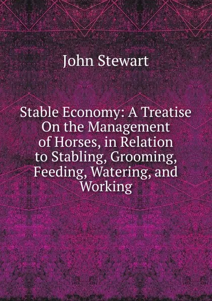 Обложка книги Stable Economy: A Treatise On the Management of Horses, in Relation to Stabling, Grooming, Feeding, Watering, and Working, John Stewart