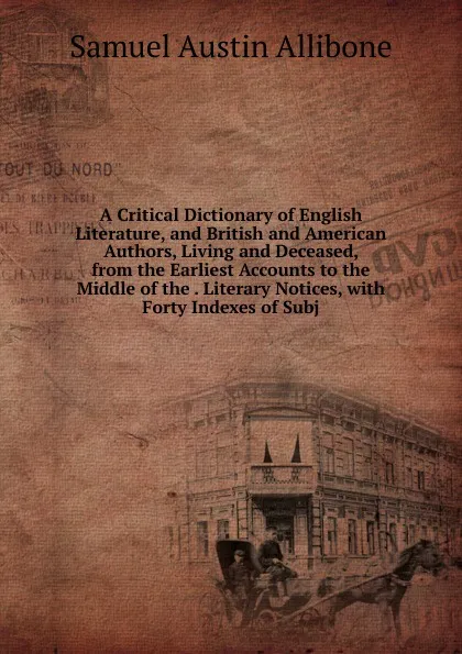 Обложка книги A Critical Dictionary of English Literature, and British and American Authors, Living and Deceased, from the Earliest Accounts to the Middle of the . Literary Notices, with Forty Indexes of Subj, Samuel Austin Allibone