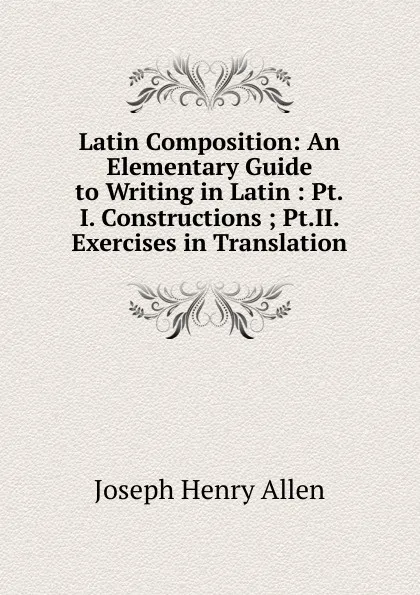 Обложка книги Latin Composition: An Elementary Guide to Writing in Latin : Pt.I. Constructions ; Pt.II. Exercises in Translation, Joseph Henry Allen