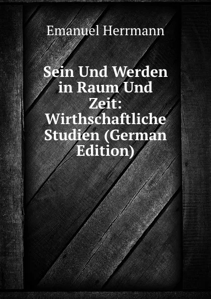 Обложка книги Sein Und Werden in Raum Und Zeit: Wirthschaftliche Studien (German Edition), Emanuel Herrmann