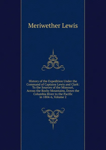 Обложка книги History of the Expedition Under the Command of Captains Lewis and Clark: To the Sources of the Missouri, Across the Rocky Mountains, Down the Columbia River to the Pacific in 1804-6, Volume 2, Meriwether Lewis