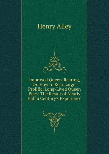 Обложка книги Improved Queen-Rearing, Or, How to Rear Large, Prolific, Long-Lived Queen Bees: The Result of Nearly Half a Century.s Experience ., Henry Alley