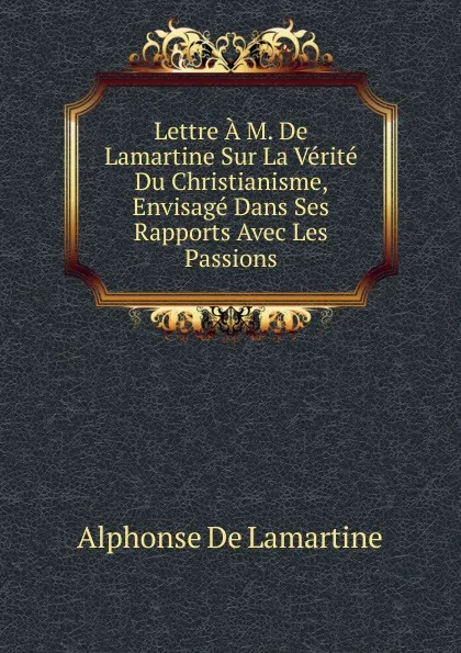 Обложка книги Lettre A M. De Lamartine Sur La Verite Du Christianisme, Envisage Dans Ses Rapports Avec Les Passions, Lamartine Alphonse de