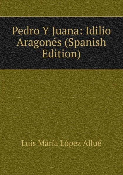 Обложка книги Pedro Y Juana: Idilio Aragones (Spanish Edition), Luis María López Allué