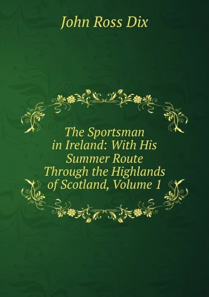 Обложка книги The Sportsman in Ireland: With His Summer Route Through the Highlands of Scotland, Volume 1, John Ross Dix