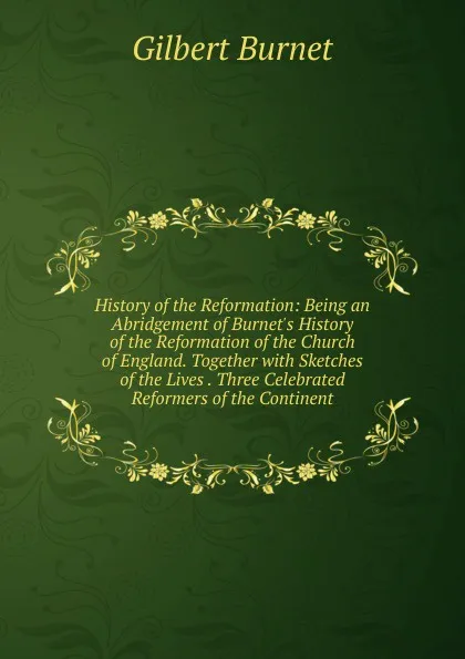 Обложка книги History of the Reformation: Being an Abridgement of Burnet.s History of the Reformation of the Church of England. Together with Sketches of the Lives . Three Celebrated Reformers of the Continent, Burnet Gilbert