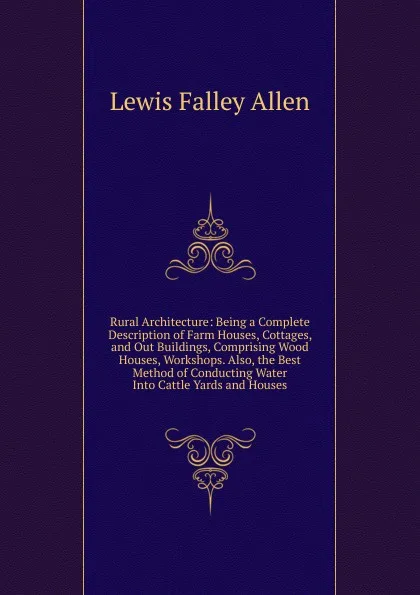 Обложка книги Rural Architecture: Being a Complete Description of Farm Houses, Cottages, and Out Buildings, Comprising Wood Houses, Workshops. Also, the Best Method of Conducting Water Into Cattle Yards and Houses, Lewis Falley Allen