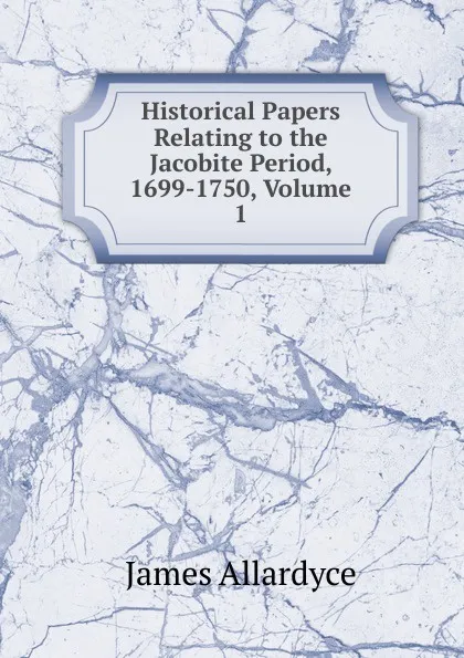 Обложка книги Historical Papers Relating to the Jacobite Period, 1699-1750, Volume 1, James Allardyce